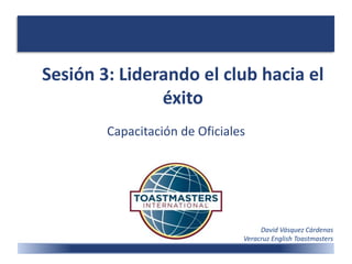 Sesión 3: Liderando el club hacia el
éxito
Capacitación de Oficiales
David Vásquez Cárdenas
Veracruz English Toastmasters
 