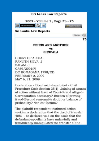 Sri Lanka Law Reports
2009 - Volume 1 , Page No - 75
Sri Lanka Law Reports
75
PEIRIS AND ANOTHER
vs
SIRIPALA
COURT OF APPEAL
RANJITH SILVA. J
SALAM. J
CA49/2001(F)
DC HOMAGAMA 1798/CD
FEBRUARY 2, 2009
MAY 6, 21, 2009
Declaration - Deed void -fraudulent - Civil
Procedure Code Section 35(1) -Joining of causes
of action without leave of Court-Fraud alleged-
Corroboration necessary?-Burden of proving
fraud-Beyond reasonable doubt or balance of
probability? Non est factum?
The plaintiff-respondent instituted action
seeking a declaration that the deed of transfer
4881 - be declared void on the basis that the
defendant-appellants have unlawfully and
fraudulently manipulated the transfer of the
 