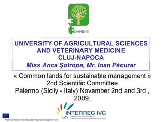 UNIVERSITY OF AGRICULTURAL SCIENCES
                 AND VETERINARY MEDICINE
                       CLUJ-NAPOCA
              Miss Anca Şotropa, Mr. Ioan Păcurar
          « Common lands for sustainable management »
                    2nd Scientific Committee
          Palermo (Sicily - Italy) November 2nd and 3rd ,
                                2009.


Project co-financed by the European Regional Development Fund
 