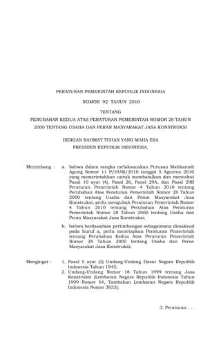 PERATURAN PEMERINTAH REPUBLIK INDONESIA
NOMOR 92 TAHUN 2010
TENTANG
PERUBAHAN KEDUA ATAS PERATURAN PEMERINTAH NOMOR 28 TAHUN
2000 TENTANG USAHA DAN PERAN MASYARAKAT JASA KONSTRUKSI
DENGAN RAHMAT TUHAN YANG MAHA ESA
PRESIDEN REPUBLIK INDONESIA,

Menimbang :

a. bahwa dalam rangka melaksanakan Putusan Mahkamah
Agung Nomor 11 P/HUM/2010 tanggal 5 Agustus 2010
yang memerintahkan untuk membatalkan dan mencabut
Pasal 10 ayat (4), Pasal 26, Pasal 29A, dan Pasal 29B
Peraturan Pemerintah Nomor 4 Tahun 2010 tentang
Perubahan Atas Peraturan Pemerintah Nomor 28 Tahun
2000 tentang Usaha dan Peran Masyarakat Jasa
Konstruksi, perlu mengubah Peraturan Pemerintah Nomor
4 Tahun 2010 tentang Perubahan Atas Peraturan
Pemerintah Nomor 28 Tahun 2000 tentang Usaha dan
Peran Masyarakat Jasa Konstruksi;
b. bahwa berdasarkan pertimbangan sebagaimana dimaksud
pada huruf a, perlu menetapkan Peraturan Pemerintah
tentang Perubahan Kedua Atas Peraturan Pemerintah
Nomor 28 Tahun 2000 tentang Usaha dan Peran
Masyarakat Jasa Konstruksi;

Mengingat :

1. Pasal 5 ayat (2) Undang-Undang Dasar Negara Republik
Indonesia Tahun 1945;
2. Undang-Undang Nomor 18 Tahun 1999 tentang Jasa
Konstruksi (Lembaran Negara Republik Indonesia Tahun
1999 Nomor 54, Tambahan Lembaran Negara Republik
Indonesia Nomor 3833);

3. Peraturan . . .

 