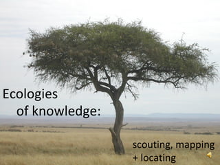 Ecologies of knowledge: scouting, mapping  + locating 