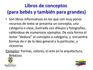 Libros de conceptos  (para bebés y también para grandes) Son libros informativos en los que con muy pocos recursos de texto se presenta un concepto, una categoría o clase, ilustrada con dibujos y fotografías, valiéndose de numerosos ejemplos. De esta forma el lector “deduce” el concepto o categoría, y  encuentra formas de ir de la idea general a la particular, y viceversa. Ejemplos : Formas, colores, el arte en la arquitectura, Bebézoo 