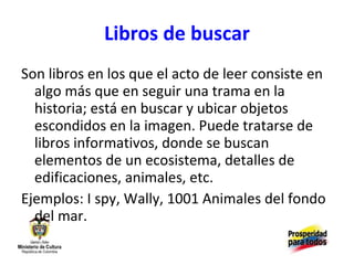 Libros de buscar Son libros en los que el acto de leer consiste en algo más que en seguir una trama en la historia; está en buscar y ubicar objetos escondidos en la imagen. Puede tratarse de libros informativos, donde se buscan elementos de un ecosistema, detalles de edificaciones, animales, etc. Ejemplos: I spy, Wally, 1001 Animales del fondo del mar. 