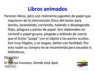 Libros animados Parecen libros, pero son realmente juguetes de papel que requieren de la intervención física del lector para leerlos, levantando, corriendo, halando o desplegando flaps, pliegues y partes de papel. Son elaborados en cartoné o papel grueso, plegado y doblado de suerte que el lector “juega” con el objeto y las partes ocultas. Son muy frágiles, y se rasgan, dañan con facilidad. Por esta razón su compra no se recomienda para escuelas o bibliotecas. Ejemplos: El cuerpo humano, Donde está Spot 