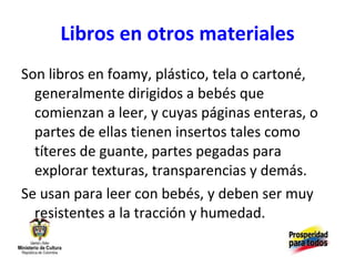 Libros en otros materiales Son libros en foamy, plástico, tela o cartoné, generalmente dirigidos a bebés que comienzan a leer, y cuyas páginas enteras, o partes de ellas tienen insertos tales como títeres de guante, partes pegadas para explorar texturas, transparencias y demás. Se usan para leer con bebés, y deben ser muy resistentes a la tracción y humedad. 