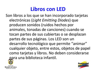 Libros con LED Son libros a los que se han incorporado tarjetas electrónicas ( Light Emitting Diodes ) que producen sonidos (ruidos hechos por animales, tonadas de canciones) cuando se tocan partes de sus cubiertas o se desplazan partes de sus páginas. Los LED son un desarrollo tecnológico que permite “animar” cualquier objeto, entre estos, objetos de papel como tarjetas y libros. No deben considerarse para una biblioteca infantil. 