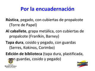 Por la encuadernación Rústica , pegado, con cubiertas de propalcote (Torre de Papel) Al caballete , grapa metálica, con cubiertas de propalcote (Franlkin, Barney) Tapa dura , cosido y pegado, con guardas (Serres, Kokinos, Corimbo) Edición de biblioteca  (tapa dura, plastificada, con guardas, cosido y pegado) 
