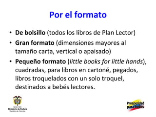 Por el formato De bolsillo  (todos los libros de Plan Lector)  Gran formato  (dimensiones mayores al tamaño carta, vertical o apaisado) Pequeño formato  ( little books for little hands ), cuadradas, para libros en cartoné, pegados, libros troquelados con un solo troquel, destinados a bebés lectores. 