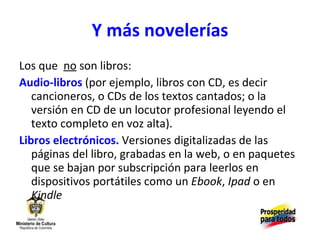 Y más novelerías Los que  no  son libros:  Audio-libros  (por ejemplo, libros con CD, es decir cancioneros, o CDs de los textos cantados; o la versión en CD de un locutor profesional leyendo el texto completo en voz alta). Libros electrónicos.   Versiones digitalizadas de las páginas del libro, grabadas en la web, o en paquetes que se bajan por subscripción para leerlos en dispositivos portátiles como un  Ebook ,  Ipad  o en  Kindle 