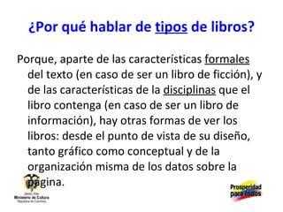 ¿Por qué hablar de  tipos  de libros? Porque, aparte de las características  formales  del texto (en caso de ser un libro de ficción), y de las características de la  disciplinas  que el libro contenga (en caso de ser un libro de información), hay otras formas de ver los libros: desde el punto de vista de su diseño, tanto gráfico como conceptual y de la organización misma de los datos sobre la página. 