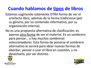 Cuando hablamos de  tipos  de libros Estamos sugiriendo solamente OTRA forma de ver el artefacto libro, además de la forma tradicional (por su género, por su contenido informativo, por su organización interna). No es una propuesta alternativa de clasificación: es apenas  otra forma  de ver el material. Es un sombrero para pensar… y hay  muchos sombreros seleccionadores . Esta forma de ponerse el sombrero alternativo le servirá para idear nuevas formas de abordar, pensar o usar el libro en cuestión, y no desecharlo, por ser distinto. 