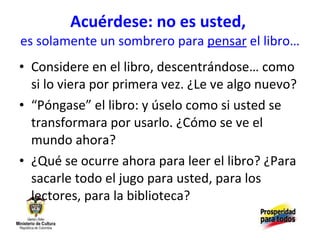 Acuérdese: no es usted,  es solamente un sombrero para  pensar  el libro… Considere en el libro, descentrándose… como si lo viera por primera vez. ¿Le ve algo nuevo? “ Póngase” el libro: y úselo como si usted se transformara por usarlo. ¿Cómo se ve el mundo ahora? ¿Qué se ocurre ahora para leer el libro? ¿Para sacarle todo el jugo para usted, para los lectores, para la biblioteca? 