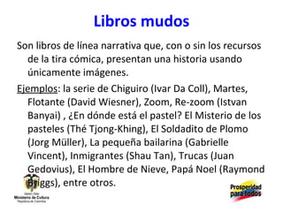 Libros mudos Son libros de línea narrativa que, con o sin los recursos de la tira cómica, presentan una historia usando únicamente imágenes. Ejemplos : la serie de Chiguiro (Ivar Da Coll), Martes, Flotante (David Wiesner), Zoom, Re-zoom (Istvan Banyai) , ¿En dónde está el pastel? El Misterio de los pasteles (Thé Tjong-Khing), El Soldadito de Plomo (Jorg Müller), La pequeña bailarina (Gabrielle Vincent), Inmigrantes (Shau Tan), Trucas (Juan Gedovius), El Hombre de Nieve, Papá Noel (Raymond Briggs), entre otros. 