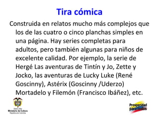 Tira cómica Construida en relatos mucho más complejos que los de las cuatro o cinco planchas simples en una página. Hay series completas para adultos, pero también algunas para niños de excelente calidad. Por ejemplo, la serie de Hergé Las aventuras de Tintín y Jo, Zette y Jocko, las aventuras de Lucky Luke (René Goscinny), Astérix (Goscinny /Uderzo) Mortadelo y Filemón (Francisco Ibáñez), etc. 