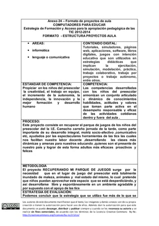 Anexo 24 – Formato de proyectos de aula 
COMPUTADORES PARA EDUCAR 
Estrategia de Formación y Acceso para la apropiación pedagógica de las 
TIC 2012-2014 
FORMATO - ESTRUCTURA PROYECTOS AULA 
 AREAS: 
 informática 
 lenguaje o comunicativa 
CONTENIDO DIGITAL: 
Tutoriales, simuladores, páginas 
web, aplicaciones, software, libros 
digitales, juegos con intención 
educativa que son utilizados en 
estrategias didácticas que 
implican la ejercitación, 
simulación, modelación, práctica, 
trabajo colaborativo, trabajo por 
proyectos o trabajo autónomo, 
entre otros. 
ESTANDAR DE COMPETENCIA: 
Propiciar en los niños del preescolar 
la creatividad, el trabajo en equipo, 
el incremento de la autonomía, la 
independencia, la innovación y la 
mejor formación y desarrollo 
humano 
COMPETENCIA: 
Las competencias desarrolladas 
con los niños del preescolar 
armonizan un conjunto articulado 
y dinámico de conocimientos 
habilidades, actitudes y valores 
que toman parte activa en el 
desempeño responsable y eficaz 
de las actividades cotidianas 
dentro y fuera del aula . 
PROCESO: 
Este proyecto consiste en recuperar el parque de juegos de los niños del 
preescolar del la I.E. Camacho carreño jornada de la tarde, como parte 
importante de su desarrollo integral, motriz socio-afectivo ,comunicativo 
etc, ayudados por las espectaculares herramientas de las tics las cuales 
nos facilitan nuestra labor docente ,desarrollando las clases más 
dinámicas y amenas para nuestros educando ,quienes son el presente de 
nuestro país y lograr de esta forma adultos más eficaces proactivos y 
felices 
METODOLOGIA 
El proyecto RECUPERANDO MI PARQUE DE JUEGOS surge por la 
necesidad que en el lugar de juego del preescolar está totalmente 
inundado de maleza, animales y mal estado del mismo, lo cual pretende 
que niños puedan aprovechar este espacio que se está desperdiciándo, y 
así desarrollarse libre y espontáneamente en un ambiente agradable y 
por supuesto con el apoyo de las tics 
ESTRATEGIA DE EVALUACIÓN: 
Podemos concluir que la estrategia que se utilizo fue más de lo que se 
Los autores de este documento manifiestan que el texto, las imágenes y demás anexos son de su propia 
creación o tienen la autorización para hacer uso de ellos. Además dan la autorización para que este 
documento se pueda descargar, distribuir y publicar siempre y cuando se les reconozca su autoría y se 
realice sin fines comerciales, de acuerdo con los términos de la Licencia Creative Commons By-Nc: 
http://creativecommons.org/licenses/by-nc/2.5/co/ 
 