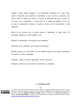 Vincular el juego, lógica matemática y las herramientas tecnológicas en el aula escolar 
permite el desarrollo de los objetivos de aprendizaje en cada uno de los estudiantes, para 
Cabero (2007) “el medio no se reduce a un soporte de información sino que se convierte en 
un recurso para el pensamiento y la intervención de la realidad del individuo” (p.27). Por 
tal razón es indispensable relacionar el contexto del niño con los conocimientos y darle 
significado. 
Dentro de los alcances que se pueden generar al implementar el juego dentro del 
aprendizaje significativo de los estudiantes son: 
Modificar la metodología de enseñanza de las matemáticas. 
Motivación de los estudiantes por las clases de matemáticas. 
Propiciar espacios en el aula donde se dé una utilidad coherente a los recursos tecnológicos 
de acuerdo a su función pedagógica. 
Estudiantes capaces de resolver lógicamente diversas situaciones. 
Estudiantes autónomos en el momento de desarrollar sus actividades. 
4. JUSTIFICACION 
10 
Los autores de este documento manifiestan que el texto, las imágenes y demás anexos son de su propia 
creación o tienen la autorización para hacer uso de ellos. Además dan la autorización para que este 
documento se pueda descargar, distribuir y publicar siempre y cuando se les reconozca su autoría y se 
realice sin fines comerciales, de acuerdo con los términos de la Licencia Creative Commons By-Nc: 
http://creativecommons.org/licenses/by-nc/2.5/co/ 
 