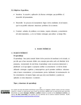  Incentivar la creación y aplicación de diversas estrategias que posibilitan el 
 Desarrollar los procesos de razonamiento lógico de los estudiantes de tal manera 
que le sea posible solucionar situaciones problema de su contexto. 
 Construir actitudes de confianza en sí mismo, respeto, tolerancia y conocimiento 
del saber matemático, y a la vez brindar estrategias para utilizar su tiempo libre. 
6. BASES TEÓRICAS 
El aprendizaje 
El aprendizaje hace parte esencial dentro de los procesos de enseñanza en la escuela, es 
por ello que se hace necesario definir este concepto para saber cuál es la finalidad de la 
propuesta, reconociendo de este forma el aprendizaje como un proceso intencional y 
planificado en el que alguien se propone cambiar su conocimiento o el de los demás 
utilizando estrategias cognitivas y metacognitivas que le permitan establecer relaciones 
entre el nuevo conocimiento y el conocimiento previo, facilitando la reestructuración de 
los conocimientos de manera lógica para que estos sean duraderos y puedan ser 
aplicados en otras situaciones o contextos . 
12 
5.2. Objetivos Específicos. 
desarrollo del pensamiento. 
6.1.MARCO TEÓRICO 
Tipos y situaciones de aprendizaje 
Los autores de este documento manifiestan que el texto, las imágenes y demás anexos son de su propia 
creación o tienen la autorización para hacer uso de ellos. Además dan la autorización para que este 
documento se pueda descargar, distribuir y publicar siempre y cuando se les reconozca su autoría y se 
realice sin fines comerciales, de acuerdo con los términos de la Licencia Creative Commons By-Nc: 
http://creativecommons.org/licenses/by-nc/2.5/co/ 
 