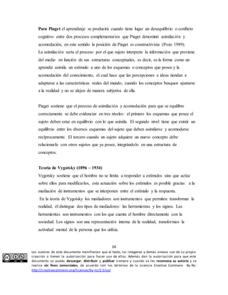 Para Piaget el aprendizaje se producirá cuando tiene lugar un desequilibrio o conflicto 
cognitivo entre dos procesos complementarios que Piaget denominó asimilación y 
acomodación, en este sentido la posición de Piaget es constructivista (Pozo 1989). 
La asimilación sería el proceso por el que sujeto interpreta la información que proviene 
del medio en función de sus estructuras conceptuales, es decir, es la forma como un 
aprendiz asimila un estímulo a uno de los esquemas o conceptos que posee y la 
acomodación del conocimiento, el cual hace que las percepciones e ideas tiendan a 
adaptarse a las características reales del mundo, cuando los conceptos busquen ajustarse 
a la realidad y no se alejen de manera subjetiva de ella. 
Piaget sostiene que el proceso de asimilación y acomodación para que se equilibre 
correctamente se debe evidenciar en tres niveles: el primero los esquemas que posee el 
sujeto deben estar en equilibrio con lo que asimila. El segundo nivel tiene que existir un 
equilibrio entre los diversos esquemas del sujeto que deben asimilarse y acomodarse 
recíprocamente. El tercero cuando un sujeto adquiere un nuevo concepto debe 
relacionarlo con otros sujetos que ya posee, integrándolo en una estructura de 
conceptos. 
Teoría de Vygotsky (1896 – 1934) 
Vygotsky sostiene que el hombre no se limita a responder a estímulos sino que actúa 
sobre ellos para modificarlos, esta actuación sobre los estímulos es posible gracias a la 
mediación de instrumentos que se interponen entre el estímulo y la respuesta. 
En la teoría de Vygotsky los mediadores son instrumentos que permiten transformar la 
realidad, él distingue dos tipos de mediadores: las herramientas y los signos. Las 
herramientas son instrumentos con los que cuenta el hombre directamente con la 
sociedad. Los signos son una representación interna de la realidad, transforman la 
actividad mental de la persona que los utiliza. 
14 
Los autores de este documento manifiestan que el texto, las imágenes y demás anexos son de su propia 
creación o tienen la autorización para hacer uso de ellos. Además dan la autorización para que este 
documento se pueda descargar, distribuir y publicar siempre y cuando se les reconozca su autoría y se 
realice sin fines comerciales, de acuerdo con los términos de la Licencia Creative Commons By-Nc: 
http://creativecommons.org/licenses/by-nc/2.5/co/ 
 