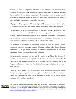 Cuando se habla de competencia matemática se hace referencia a la matemática como 
resolución de problemas, como razonamiento y como comunicación, en la cual se integra el 
hacer cotidiano al conocimiento matemático y la matemática como un camino para la 
comunicación, otorgando sentido y significado para aplicar en situaciones que requieren 
para su solución, razonamiento y modelación matemática. 
El programa PISA estipula que “el concepto general de competencia matemática se refiere 
a la capacidad del estudiante para razonar, analizar y comunicar operaciones matemáticas.” 
Ser competente en un campo complejo como el matemático supone tener habilidad para 
usar los conocimientos con flexibilidad, y aplicar con propiedad lo aprendido en un 
contexto. Se basa en un aprendizaje en el que se comprende lo aprendido. Los estudiantes 
deben aprender matemáticas comprendiéndolas, y construyendo activamente nuevos 
conocimientos a partir de la experiencia y de los conocimientos previos. 
Un estudiante es competente en matemáticas cuando es capaz de formular, plantear, 
transformar y resolver problemas mediante el lenguaje cotidiano y los distintos lenguajes 
matemáticos. De igual manera utilizando las diferentes representaciones de un objeto 
matemático y justificando los procedimientos realizados. 
La comunicación matemática va más allá de resolver un problema, ésta involucra la 
escritura, la presentación y la argumentación de ideas, tiene que ver con modos de 
interpretación que los estudiantes el dan a un contenido matemático haciendo uso de su 
lenguaje cotidiano para expresar sus ideas de las diferentes representaciones del problema y 
de la solución. 
Según el MEN, plantea que los estudiantes están comunicando matemáticas cuando 
trabajan en grupos cooperativos, cuando explican un algoritmo, cuando se construye y 
explica una representación gráfica de un fenómeno del mundo real o cuando propone 
conjeturas sobre una figura geométrica. 
16 
Los autores de este documento manifiestan que el texto, las imágenes y demás anexos son de su propia 
creación o tienen la autorización para hacer uso de ellos. Además dan la autorización para que este 
documento se pueda descargar, distribuir y publicar siempre y cuando se les reconozca su autoría y se 
realice sin fines comerciales, de acuerdo con los términos de la Licencia Creative Commons By-Nc: 
http://creativecommons.org/licenses/by-nc/2.5/co/ 
 