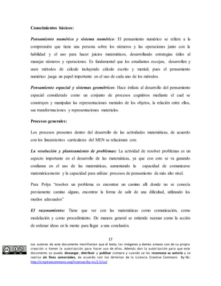Pensamiento numérico y sistema numérico: El pensamiento numérico se refiere a la 
comprensión que tiene una persona sobre los números y las operaciones junto con la 
habilidad y el uso para hacer juicios matemáticos, desarrollando estrategias útiles al 
manejar números y operaciones. Es fundamental que los estudiantes escojan, desarrollen y 
usen métodos de cálculo incluyendo cálculo escrito y mental; pues el pensamiento 
numérico juega un papel importante en el uso de cada uno de los métodos. 
Pensamiento espacial y sistemas geométricos: Hace énfasis al desarrollo del pensamiento 
espacial considerado como un conjunto de procesos cognitivos mediante el cual se 
construyen y manipulan las representaciones mentales de los objetos, la relación entre ellos, 
sus transformaciones y representaciones materiales. 
Los procesos presentes dentro del desarrollo de las actividades matemáticas, de acuerdo 
con los lineamientos curriculares del MEN se relacionan con: 
La resolución y planteamiento de problemas: La actividad de resolver problemas es un 
aspecto importante en el desarrollo de las matemáticas, ya que con esto se va ganando 
confianza en el uso de las matemáticas, aumentando la capacidad de comunicarse 
matemáticamente y la capacidad para utilizar procesos de pensamiento de más alto nivel. 
Para Polya “resolver un problema es encontrar un camino allí donde no se conocía 
previamente camino alguno, encontrar la forma de salir de una dificultad, utilizando los 
medios adecuados” 
El razonamiento: Tiene que ver con las matemáticas como comunicación, como 
modelación y como procedimiento. De manera general se entiende razonar como la acción 
de ordenar ideas en la mente para llegar a una conclusión. 
17 
Conocimientos básicos: 
Procesos generales: 
Los autores de este documento manifiestan que el texto, las imágenes y demás anexos son de su propia 
creación o tienen la autorización para hacer uso de ellos. Además dan la autorización para que este 
documento se pueda descargar, distribuir y publicar siempre y cuando se les reconozca su autoría y se 
realice sin fines comerciales, de acuerdo con los términos de la Licencia Creative Commons By-Nc: 
http://creativecommons.org/licenses/by-nc/2.5/co/ 
 