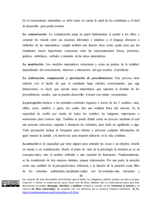 En el razonamiento matemático se debe tener en cuenta la edad de los estudiantes y el nivel 
de desarrollo, para poder avanzar. 
La comunicación: La comunicación juega un papel fundamental, al ayudar a los niños a 
construir los vínculo entre sus nociones informales e intuitivas y el lenguaje abstracto y 
simbólico de las matemáticas; cumple también una función clave como ayuda para que los 
estudiantes tracen importantes conexiones entre las representaciones físicas, pictóricas, 
graficas, simbólicas, verbales y mentales de las ideas matemáticas. 
La modelación: Los modelos matemáticos estructuran y crean un pedazo de la realidad, 
dependiendo del conocimiento, intereses e intenciones del que resuelve el problema. 
La elaboración, comparación y ejercitación de procedimientos: Este proceso tiene 
relación con el hecho de que el estudiante haga cálculos correctamente, que siga 
instrucciones, es decir, que ejecute tarea matemáticas que suponen el dominio de los 
procedimiento usuales, que se pueden desarrollar d ácueo con rutinas secuenciadas. 
La percepción obedece a los estímulos cerebrales logrados a través de los 5 sentidos, vista, 
olfato, tacto, auditivo y gusto, los cuales dan una realidad física del entorno. Es la 
capacidad de recibir por medio de todos los sentidos, las imágenes, impresiones o 
sensaciones para conocer algo. También se puede definir como un proceso mediante el cual 
una persona selecciona, organiza e interpreta los estímulos, para darle un significado a algo. 
Toda percepción incluye la búsqueda para obtener y procesar cualquier información, de 
igual manera la asimila y la interioriza para después utilizarla en la vida cotidiana. 
La atención es la capacidad que tiene alguien para entender las cosas o un objetivo, tenerlo 
en cuenta o en consideración. Desde el punto de vista de la psicología, la atención no es un 
concepto único, sino el nombre atribuido a una variedad de fenómenos. Tradicionalmente, 
se ha considerado de dos maneras distintas, aunque relacionadas. Por una parte, la atención 
como una cualidad de la percepción hace referencia a la función de la atención como filtro 
de los estímulos ambientales, decidiendo cuáles son los estímulos más relevantes y 
18 
Los autores de este documento manifiestan que el texto, las imágenes y demás anexos son de su propia 
creación o tienen la autorización para hacer uso de ellos. Además dan la autorización para que este 
documento se pueda descargar, distribuir y publicar siempre y cuando se les reconozca su autoría y se 
realice sin fines comerciales, de acuerdo con los términos de la Licencia Creative Commons By-Nc: 
http://creativecommons.org/licenses/by-nc/2.5/co/ 
 