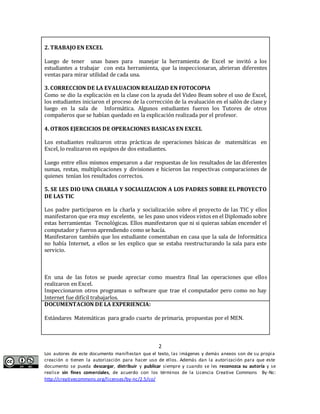 Luego de tener unas bases para manejar la herramienta de Excel se invitó a los 
estudiantes a trabajar con esta herramienta, que la inspeccionaran, abrieran diferentes 
ventas para mirar utilidad de cada una. 
3. CORRECCION DE LA EVALUACION REALIZAD EN FOTOCOPIA 
Como se dio la explicación en la clase con la ayuda del Video Beam sobre el uso de Excel, 
los estudiantes iniciaron el proceso de la corrección de la evaluación en el salón de clase y 
luego en la sala de Informática. Algunos estudiantes fueron los Tutores de otros 
compañeros que se habían quedado en la explicación realizada por el profesor. 
4. OTROS EJERCICIOS DE OPERACIONES BASICAS EN EXCEL 
Los estudiantes realizaron otras prácticas de operaciones básicas de matemáticas en 
Excel, lo realizaron en equipos de dos estudiantes. 
Luego entre ellos mismos empezaron a dar respuestas de los resultados de las diferentes 
sumas, restas, multiplicaciones y divisiones e hicieron las respectivas comparaciones de 
quienes tenían los resultados correctos. 
5. SE LES DIO UNA CHARLA Y SOCIALIZACION A LOS PADRES SOBRE EL PROYECTO 
DE LAS TIC 
Los padre participaron en la charla y socialización sobre el proyecto de las TIC y ellos 
manifestaron que era muy excelente, se les paso unos videos vistos en el Diplomado sobre 
estas herramientas Tecnológicas. Ellos manifestaron que ni si quieras sabían encender el 
computador y fueron aprendiendo como se hacía. 
Manifestaron también que los estudiante comentaban en casa que la sala de Informática 
no había Internet, a ellos se les explico que se estaba reestructurando la sala para este 
servicio. 
En una de las fotos se puede apreciar como muestra final las operaciones que ellos 
realizaron en Excel. 
Inspeccionaron otros programas o software que trae el computador pero como no hay 
Internet fue difícil trabajarlos. 
DOCUMENTACION DE LA EXPERIENCIA: 
Estándares Matemáticas para grado cuarto de primaria, propuestas por el MEN. 
2 
2. TRABAJO EN EXCEL 
Los autores de este documento manifiestan que el texto, las imágenes y demás anexos son de su propia 
creación o tienen la autorización para hacer uso de ellos. Además dan la autorización para que este 
documento se pueda descargar, distribuir y publicar siempre y cuando se les reconozca su autoría y se 
realice sin fines comerciales, de acuerdo con los términos de la Licencia Creative Commons By-Nc: 
http://creativecommons.org/licenses/by-nc/2.5/co/ 
 