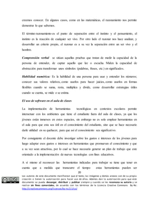 creemos conocer. En algunos casos, como en las matemáticas, el razonamiento nos permite 
demostrar lo que sabemos. 
El término razonamiento es el punto de separación entre el instinto y el pensamiento, el 
instinto es la reacción de cualquier ser vivo. Por otro lado el razonar nos hace analizar, y 
desarrollar un criterio propio, el razonar es a su vez la separación entre un ser vivo y el 
hombre. 
Comprensión verbal se sitúan aquellas pruebas que tratan de medir la capacidad de la 
persona de entender, de captar aquello que lee o escucha. Miden la capacidad de 
abstracción para transformar unos símbolos (palabras, frases, etc.) en significados. 
Habilidad numérica: Es la habilidad de una persona para usar y entender los números; 
conocer sus valores relativos, como usarlos para hacer juicios, como usarlos en formas 
flexibles cuando se suma, resta, multiplica y divide, como desarrollar estrategias útiles 
cuando se cuenta, se mide o se estima. 
La implementación de herramientas tecnológicas en contextos escolares permite 
interactuar con los ambientes que tiene el estudiante fuera del aula de clases, ya que los 
jóvenes están inmersos en estos espacios, sin embargo no es solo emplear herramientas en 
el aula para que esta sea útil en el conocimiento del estudiante, sino que se hace necesario 
darle utilidad en su quehacer, para que así el conocimiento sea significativo. 
Por consiguiente el docente debe investigar sobre los gustos e intereses de los jóvenes para 
luego adaptar esos gustos e intereses en herramientas que promuevan el conocimiento y que 
a su vez sean atractivas, por lo cual se hace necesario generar un plan de trabajo que este 
orientado a la implementación de nuevas tecnologías con fines educativos. 
A sí mismo al reconocer las herramientas indicadas para trabajar se tiene que tener en 
cuenta que a medida que transcurre el tiempo estas herramientas pueden ser 
20 
El uso de software en el aula de clases 
Los autores de este documento manifiestan que el texto, las imágenes y demás anexos son de su propia 
creación o tienen la autorización para hacer uso de ellos. Además dan la autorización para que este 
documento se pueda descargar, distribuir y publicar siempre y cuando se les reconozca su autoría y se 
realice sin fines comerciales, de acuerdo con los términos de la Licencia Creative Commons By-Nc: 
http://creativecommons.org/licenses/by-nc/2.5/co/ 
 