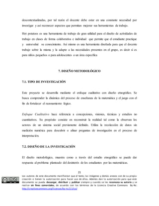 descontextualizadas, por tal razón el docente debe estar en una constante necesidad por 
investigar y así reconocer aspectos que permitan mejorar sus herramientas de trabajo. 
Hot potatoes es una herramienta de trabajo de gran utilidad para el diseño de actividades de 
trabajo en clases de forma colaborativa e individual que permite que el estudiante practique 
y autoevalué su conocimiento. Así mismo es una herramienta diseñada para que el docente 
trabaje sobre la misma y la adapte a las necesidades presentes en el grupo, es decir si es 
para niños pequeños o para adolescentes o un área específica 
7. DISEÑO METODOLÓGICO 
Este proyecto se desarrolla mediante el enfoque cualitativo con diseño etnográfico. Se 
busca comprender la dinámica del proceso de enseñanza de la matemática y el juego con el 
fin de fortalecer el razonamiento lógico. 
Enfoque Cualitativo hace referencia a concepciones, visiones, técnicas y estudios no 
cuantitativos. Su propósito consiste en reconstruir la realidad tal como la observan los 
actores de un sistema social previamente definido. Utiliza la recolección de datos sin 
medición numérica para descubrir o afinar preguntas de investigación en el proceso de 
interpretación. 
El diseño metodológico, muestra como a través del estudio etnográfico se puede dar 
respuesta al problema planteado del desinterés de los estudiantes por las matemáticas. 
21 
7.1. TIPO DE INVESTIGACIÓN 
7.2. DISEÑO DE LA INVESTIGACIÓN 
Los autores de este documento manifiestan que el texto, las imágenes y demás anexos son de su propia 
creación o tienen la autorización para hacer uso de ellos. Además dan la autorización para que este 
documento se pueda descargar, distribuir y publicar siempre y cuando se les reconozca su autoría y se 
realice sin fines comerciales, de acuerdo con los términos de la Licencia Creative Commons By-Nc: 
http://creativecommons.org/licenses/by-nc/2.5/co/ 
 