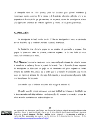 La etnografía tiene un valor práctico para los docentes pues permite reflexionar y 
comprender muchos aspectos de la cultura y de la práctica educativa. Además, sirve a los 
propósitos de la educación, ya que mediante ella se puede, revisar las estrategias en el aula 
y su significado, examinar las actitudes opiniones y culturas de los grupos particulares. 
La investigación se llevó a cabo en el I.E Villas de San Ignacio El barrio se caracteriza 
por ser de estrato 1 y 2, asimismo presenta viviendas de invasión. 
La Institución tiene dieciséis grupos en su totalidad de preescolar a segundo. Seis 
grupos de preescolar, cinco de primero y cinco de segundo. Un docente titular por cada 
curso y un coordinador de planta. 
7.3.1. Muestra. La escuela cuenta con cinco cursos del grado segundo de primaria, tres en 
la jornada de la mañana y dos en la jornada de la tarde. Para el desarrollo de esta propuesta 
de investigación se seleccionó un grupo de 40 estudiantes del grado segundo de básica 
primaria del Instituto dela jornada de la tarde, que es el número de estudiantes que poseen 
todos los cursos de primaria de esta sede. Esta muestra se escogió porque el docente titular 
es el investigador del proyecto. 
Los criterios que se tuvieron en cuenta para escoger la muestra es: 
El grado segundo permite reconocer con gran facilidad las fortalezas y debilidades de 
la implementación del video didáctico en el desarrollo del proceso lecto-escritor, porque los 
niños no están acostumbrados a clases magistrales. 
22 
7.3. POBLACIÓN 
Los autores de este documento manifiestan que el texto, las imágenes y demás anexos son de su propia 
creación o tienen la autorización para hacer uso de ellos. Además dan la autorización para que este 
documento se pueda descargar, distribuir y publicar siempre y cuando se les reconozca su autoría y se 
realice sin fines comerciales, de acuerdo con los términos de la Licencia Creative Commons By-Nc: 
http://creativecommons.org/licenses/by-nc/2.5/co/ 
 