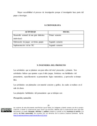 Mayor accesibilidad al proceso de investigación porque el investigador hace parte del 
8. CRONOGRAMA 
ACTIVIDAD FECHA 
Primer semestre 
Elaboración de juegos en forma grupal. Segundo semestre 
Implementación de las TIC Segundo semestre 
9. INGENIERIA DEL PROYECTO 
Las actividades que se plantean son para niños del nivel preescolar y primario. Son 
actividades lúdicas que apuntan a que el niño juegue, fortalezca sus habilidades del 
pensamiento, específicamente su pensamiento lógico matemático, y aproveche su tiempo 
libre. 
Las actividades son planteadas con material concreto y gráfico, las cuales se realizan en el 
aula de clases. 
Las principales habilidades del pensamiento que se trabajan son: 
23 
grupo a investigar. 
Desarrollo semanal de una guía didáctica 
(individual) 
Percepción y atención. 
Los autores de este documento manifiestan que el texto, las imágenes y demás anexos son de su propia 
creación o tienen la autorización para hacer uso de ellos. Además dan la autorización para que este 
documento se pueda descargar, distribuir y publicar siempre y cuando se les reconozca su autoría y se 
realice sin fines comerciales, de acuerdo con los términos de la Licencia Creative Commons By-Nc: 
http://creativecommons.org/licenses/by-nc/2.5/co/ 
 