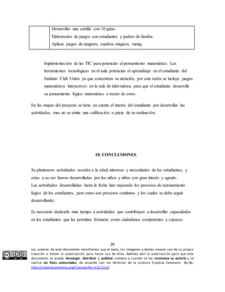 Desarrollar una cartilla con 10 guías 
Elaboración de juegos con estudiantes y padres de familia. 
Aplicar juegos de tangram, cuadros mágicos, rumiq. 
Implementación de las TIC para potenciar el pensamiento matemático. Las 
herramientas tecnológicas en el aula potencian el aprendizaje en el estudiante del 
Instituto Club Unión ya que concentran su atención, por esta razón se incluye juegos 
matemáticos interactivos en la sala de informática para que el estudiante desarrolle 
su pensamiento lógico matemático a través de estos. 
En las etapas del proyecto se tiene en cuenta el interés del estudiante por desarrollar las 
actividades, mas no se emite una calificación o juicio de su realización. 
10. CONCLUSIONES 
Se plantearon actividades acordes a la edad, intereses y necesidades de los estudiantes, y 
estas a su vez fueron desarrolladas por los niños y niñas con gran interés y agrado. 
Las actividades desarrolladas hasta la fecha han mejorado los procesos de razonamiento 
lógico de los estudiantes, pero estos son procesos continuos y los cuales se debe seguir 
desarrollando. 
Es necesario dedicarle más tiempo a actividades que contribuyan a desarrollar capacidades 
en los estudiantes que les permitan formarse como ciudadanos competentes y capaces. 
26 
Los autores de este documento manifiestan que el texto, las imágenes y demás anexos son de su propia 
creación o tienen la autorización para hacer uso de ellos. Además dan la autorización para que este 
documento se pueda descargar, distribuir y publicar siempre y cuando se les reconozca su autoría y se 
realice sin fines comerciales, de acuerdo con los términos de la Licencia Creative Commons By-Nc: 
http://creativecommons.org/licenses/by-nc/2.5/co/ 
 