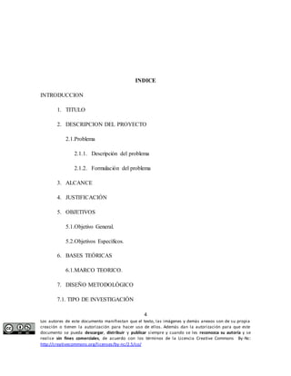 INDICE 
2. DESCRIPCION DEL PROYECTO 
2.1.1. Descripción del problema 
2.1.2. Formulación del problema 
4 
INTRODUCCION 
1. TITULO 
2.1.Problema 
3. ALCANCE 
4. JUSTIFICACIÓN 
5. OBJETIVOS 
5.1.Objetivo General. 
5.2.Objetivos Específicos. 
6. BASES TEÓRICAS 
6.1.MARCO TEORICO. 
7. DISEÑO METODOLÓGICO 
7.1. TIPO DE INVESTIGACIÓN 
Los autores de este documento manifiestan que el texto, las imágenes y demás anexos son de su propia 
creación o tienen la autorización para hacer uso de ellos. Además dan la autorización para que este 
documento se pueda descargar, distribuir y publicar siempre y cuando se les reconozca su autoría y se 
realice sin fines comerciales, de acuerdo con los términos de la Licencia Creative Commons By-Nc: 
http://creativecommons.org/licenses/by-nc/2.5/co/ 
 