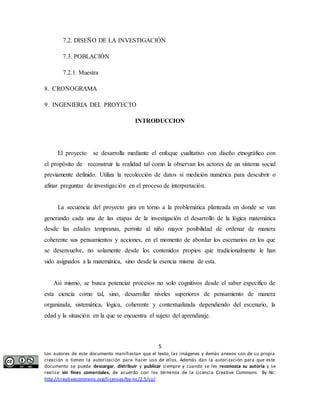 7.2. DISEÑO DE LA INVESTIGACIÓN 
INTRODUCCION 
El proyecto se desarrolla mediante el enfoque cualitativo con diseño etnográfico con 
el propósito de reconstruir la realidad tal como la observan los actores de un sistema social 
previamente definido. Utiliza la recolección de datos si medición numérica para descubrir o 
afinar preguntas de investigación en el proceso de interpretación. 
La secuencia del proyecto gira en torno a la problemática planteada en donde se van 
generando cada una de las etapas de la investigación el desarrollo de la lógica matemática 
desde las edades tempranas, permite al niño mayor posibilidad de ordenar de manera 
coherente sus pensamientos y acciones, en el momento de abordar los escenarios en los que 
se desenvuelve, no solamente desde los contenidos propios que tradicionalmente le han 
sido asignados a la matemática, sino desde la esencia misma de esta. 
Así mismo, se busca potenciar procesos no solo cognitivos desde el saber especifico de 
esta ciencia como tal, sino, desarrollar niveles superiores de pensamiento de manera 
organizada, sistemática, lógica, coherente y contextualizada dependiendo del escenario, la 
edad y la situación en la que se encuentra el sujeto del aprendizaje. 
5 
7.3. POBLACIÓN 
7.2.1. Muestra 
8. CRONOGRAMA 
9. INGENIERIA DEL PROYECTO 
Los autores de este documento manifiestan que el texto, las imágenes y demás anexos son de su propia 
creación o tienen la autorización para hacer uso de ellos. Además dan la autorización para que este 
documento se pueda descargar, distribuir y publicar siempre y cuando se les reconozca su autoría y se 
realice sin fines comerciales, de acuerdo con los términos de la Licencia Creative Commons By-Nc: 
http://creativecommons.org/licenses/by-nc/2.5/co/ 
 