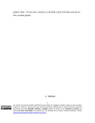 quehacer diario. Por esta razón, el proyecto se desarrolla a partir de la lúdica para que los 
niños aprendan jugando. 
1. TITULO 
7 
Los autores de este documento manifiestan que el texto, las imágenes y demás anexos son de su propia 
creación o tienen la autorización para hacer uso de ellos. Además dan la autorización para que este 
documento se pueda descargar, distribuir y publicar siempre y cuando se les reconozca su autoría y se 
realice sin fines comerciales, de acuerdo con los términos de la Licencia Creative Commons By-Nc: 
http://creativecommons.org/licenses/by-nc/2.5/co/ 
 