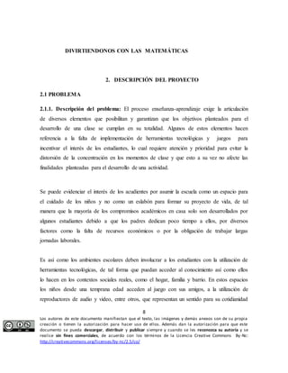 DIVIRTIENDONOS CON LAS MATEMÁTICAS 
2. DESCRIPCIÓN DEL PROYECTO 
2.1.1. Descripción del problema: El proceso enseñanza-aprendizaje exige la articulación 
de diversos elementos que posibilitan y garantizan que los objetivos planteados para el 
desarrollo de una clase se cumplan en su totalidad. Algunos de estos elementos hacen 
referencia a la falta de implementación de herramientas tecnológicas y juegos para 
incentivar el interés de los estudiantes, lo cual requiere atención y prioridad para evitar la 
distorsión de la concentración en los momentos de clase y que esto a su vez no afecte las 
finalidades planteadas para el desarrollo de una actividad. 
Se puede evidenciar el interés de los acudientes por asumir la escuela como un espacio para 
el cuidado de los niños y no como un eslabón para formar su proyecto de vida, de tal 
manera que la mayoría de los compromisos académicos en casa solo son desarrollados por 
algunos estudiantes debido a que los padres dedican poco tiempo a ellos, por diversos 
factores como la falta de recursos económicos o por la obligación de trabajar largas 
jornadas laborales. 
Es así como los ambientes escolares deben involucrar a los estudiantes con la utilización de 
herramientas tecnológicas, de tal forma que puedan acceder al conocimiento así como ellos 
lo hacen en los contextos sociales reales, como el hogar, familia y barrio. En estos espacios 
los niños desde una temprana edad acceden al juego con sus amigos, a la utilización de 
reproductores de audio y video, entre otros, que representan un sentido para su cotidianidad 
8 
2.1 PROBLEMA 
Los autores de este documento manifiestan que el texto, las imágenes y demás anexos son de su propia 
creación o tienen la autorización para hacer uso de ellos. Además dan la autorización para que este 
documento se pueda descargar, distribuir y publicar siempre y cuando se les reconozca su autoría y se 
realice sin fines comerciales, de acuerdo con los términos de la Licencia Creative Commons By-Nc: 
http://creativecommons.org/licenses/by-nc/2.5/co/ 
 