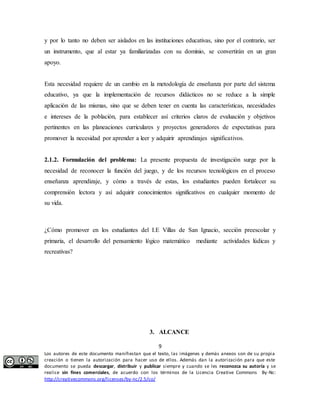 y por lo tanto no deben ser aislados en las instituciones educativas, sino por el contrario, ser 
un instrumento, que al estar ya familiarizadas con su dominio, se convertirán en un gran 
apoyo. 
Esta necesidad requiere de un cambio en la metodología de enseñanza por parte del sistema 
educativo, ya que la implementación de recursos didácticos no se reduce a la simple 
aplicación de las mismas, sino que se deben tener en cuenta las características, necesidades 
e intereses de la población, para establecer así criterios claros de evaluación y objetivos 
pertinentes en las planeaciones curriculares y proyectos generadores de expectativas para 
promover la necesidad por aprender a leer y adquirir aprendizajes significativos. 
2.1.2. Formulación del problema: La presente propuesta de investigación surge por la 
necesidad de reconocer la función del juego, y de los recursos tecnológicos en el proceso 
enseñanza aprendizaje, y cómo a través de estas, los estudiantes pueden fortalecer su 
comprensión lectora y así adquirir conocimientos significativos en cualquier momento de 
su vida. 
¿Cómo promover en los estudiantes del I.E Villas de San Ignacio, sección preescolar y 
primaria, el desarrollo del pensamiento lógico matemático mediante actividades lúdicas y 
recreativas? 
3. ALCANCE 
9 
Los autores de este documento manifiestan que el texto, las imágenes y demás anexos son de su propia 
creación o tienen la autorización para hacer uso de ellos. Además dan la autorización para que este 
documento se pueda descargar, distribuir y publicar siempre y cuando se les reconozca su autoría y se 
realice sin fines comerciales, de acuerdo con los términos de la Licencia Creative Commons By-Nc: 
http://creativecommons.org/licenses/by-nc/2.5/co/ 
 