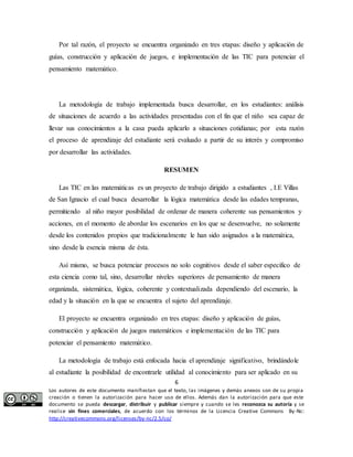 Por tal razón, el proyecto se encuentra organizado en tres etapas: diseño y aplicación de 
guías, construcción y aplicación de juegos, e implementación de las TIC para potenciar el 
pensamiento matemático. 
La metodología de trabajo implementada busca desarrollar, en los estudiantes: análisis 
de situaciones de acuerdo a las actividades presentadas con el fin que el niño sea capaz de 
llevar sus conocimientos a la casa pueda aplicarlo a situaciones cotidianas; por esta razón 
el proceso de aprendizaje del estudiante será evaluado a partir de su interés y compromiso 
por desarrollar las actividades. 
RESUMEN 
Las TIC en las matemáticas es un proyecto de trabajo dirigido a estudiantes , I.E Villas 
de San Ignacio el cual busca desarrollar la lógica matemática desde las edades tempranas, 
permitiendo al niño mayor posibilidad de ordenar de manera coherente sus pensamientos y 
acciones, en el momento de abordar los escenarios en los que se desenvuelve, no solamente 
desde los contenidos propios que tradicionalmente le han sido asignados a la matemática, 
sino desde la esencia misma de ésta. 
Así mismo, se busca potenciar procesos no solo cognitivos desde el saber especifico de 
esta ciencia como tal, sino, desarrollar niveles superiores de pensamiento de manera 
organizada, sistemática, lógica, coherente y contextualizada dependiendo del escenario, la 
edad y la situación en la que se encuentra el sujeto del aprendizaje. 
El proyecto se encuentra organizado en tres etapas: diseño y aplicación de guías, 
construcción y aplicación de juegos matemáticos e implementación de las TIC para 
potenciar el pensamiento matemático. 
La metodología de trabajo está enfocada hacia el aprendizaje significativo, brindándole 
al estudiante la posibilidad de encontrarle utilidad al conocimiento para ser aplicado en su 
6 
Los autores de este documento manifiestan que el texto, las imágenes y demás anexos son de su propia 
creación o tienen la autorización para hacer uso de ellos. Además dan la autorización para que este 
documento se pueda descargar, distribuir y publicar siempre y cuando se les reconozca su autoría y se 
realice sin fines comerciales, de acuerdo con los términos de la Licencia Creative Commons By-Nc: 
http://creativecommons.org/licenses/by-nc/2.5/co/ 
 