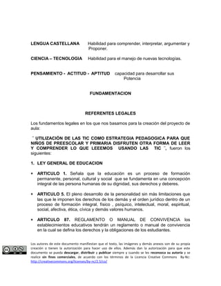 LENGUA CASTELLANA Habilidad para comprender, interpretar, argumentar y 
Proponer. 
CIENCIA – TECNOLOGIA Habilidad para el manejo de nuevas tecnologías. 
PENSAMIENTO - ACTITUD - APTITUD capacidad para desarrollar sus 
Potencia 
FUNDAMENTACION 
REFERENTES LEGALES 
Los fundamentos legales en los que nos basamos para la creación del proyecto de 
aula: 
¨ UTILIZACIÓN DE LAS TIC COMO ESTRATEGIA PEDAGOGICA PARA QUE 
NIÑOS DE PREESCOLAR Y PRIMARIA DISFRUTEN OTRA FORMA DE LEER 
Y COMPRENDER LO QUE LEEEMOS USANDO LAS TIC ¨, fueron los 
siguientes: 
1. LEY GENERAL DE EDUCACION 
* ARTICULO 1. Señala que la educación es un proceso de formación 
permanente, personal, cultural y social que se fundamenta en una concepción 
integral de las persona humanas de su dignidad, sus derechos y deberes. 
* ARTICULO 5. El pleno desarrollo de la personalidad sin más limitaciones que 
las que le imponen los derechos de los demás y el orden jurídico dentro de un 
proceso de formación integral, físico , psíquico, intelectual, moral, espiritual, 
social, afectiva, ética, cívica y demás valores humanos. 
* ARTICULO 87. REGLAMENTO O MANUAL DE CONVIVENCIA los 
establecimientos educativos tendrán un reglamento o manual de convivencia 
en la cual se defina los derechos y la obligaciones de los estudiantes. 
Los autores de este documento manifiestan que el texto, las imágenes y demás anexos son de su propia 
creación o tienen la autorización para hacer uso de ellos. Además dan la autorización para que este 
documento se pueda descargar, distribuir y publicar siempre y cuando se les reconozca su autoría y se 
realice sin fines comerciales, de acuerdo con los términos de la Licencia Creative Commons By-Nc: 
http://creativecommons.org/licenses/by-nc/2.5/co/ 
 