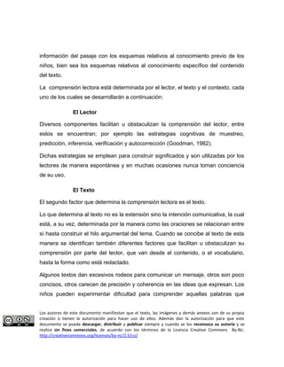 información del pasaje con los esquemas relativos al conocimiento previo de los 
niños, bien sea los esquemas relativos al conocimiento específico del contenido 
del texto. 
La comprensión lectora está determinada por el lector, el texto y el contexto, cada 
uno de los cuales se desarrollarán a continuación: 
El Lector 
Diversos componentes facilitan u obstaculizan la comprensión del lector, entre 
estos se encuentran; por ejemplo las estrategias cognitivas de muestreo, 
predicción, inferencia, verificación y autocorrección (Goodman, 1982). 
Dichas estrategias se emplean para construir significados y son utilizadas por los 
lectores de manera espontánea y en muchas ocasiones nunca toman conciencia 
de su uso. 
El Texto 
El segundo factor que determina la comprensión lectora es el texto. 
Lo que determina al texto no es la extensión sino la intención comunicativa, la cual 
está, a su vez, determinada por la manera como las oraciones se relacionan entre 
sí hasta construir el hilo argumental del tema. Cuando se concibe al texto de esta 
manera se identifican también diferentes factores que facilitan u obstaculizan su 
comprensión por parte del lector, que van desde el contenido, o el vocabulario, 
hasta la forma como está redactado. 
Algunos textos dan excesivos rodeos para comunicar un mensaje, otros son poco 
concisos, otros carecen de precisión y coherencia en las ideas que expresan. Los 
niños pueden experimentar dificultad para comprender aquellas palabras que 
Los autores de este documento manifiestan que el texto, las imágenes y demás anexos son de su propia 
creación o tienen la autorización para hacer uso de ellos. Además dan la autorización para que este 
documento se pueda descargar, distribuir y publicar siempre y cuando se les reconozca su autoría y se 
realice sin fines comerciales, de acuerdo con los términos de la Licencia Creative Commons By-Nc: 
http://creativecommons.org/licenses/by-nc/2.5/co/ 
 
