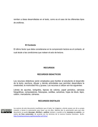 remiten a ideas desarrolladas en el texto, como es el caso de los diferentes tipos 
de anáforas. 
El Contexto 
El último factor que debe considerarse en la comprensión lectora es el contexto, el 
cual alude a las condiciones que rodean el acto de lectura. 
RECURSOS 
RECURSOS DIDACTICOS 
Los recursos didácticos serán empleados para facilitar al estudiante el desarrollo 
de la lecto- escritura, dibujar y demás actividades que permitan desarrollara la 
creatividad, la motricidad fina y gruesa. Los recursos a utilizar son los siguientes: 
Libreta de apuntes, bolígrafos, lápices de colores, papel periódico, cámaras 
fotográficas, computadores, fotocopias, cartillas, cartulinas, hojas de block, lápiz, 
colbon, marcadores, cámaras. 
RECURSOS DIGITALES 
Los autores de este documento manifiestan que el texto, las imágenes y demás anexos son de su propia 
creación o tienen la autorización para hacer uso de ellos. Además dan la autorización para que este 
documento se pueda descargar, distribuir y publicar siempre y cuando se les reconozca su autoría y se 
realice sin fines comerciales, de acuerdo con los términos de la Licencia Creative Commons By-Nc: 
http://creativecommons.org/licenses/by-nc/2.5/co/ 
 