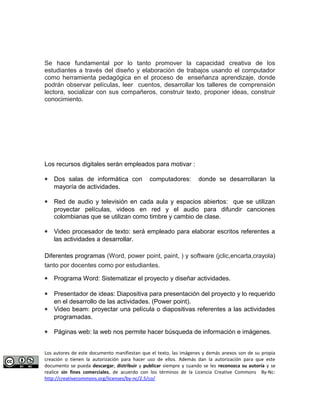 Se hace fundamental por lo tanto promover la capacidad creativa de los 
estudiantes a través del diseño y elaboración de trabajos usando el computador 
como herramienta pedagógica en el proceso de enseñanza aprendizaje, donde 
podrán observar películas, leer cuentos, desarrollar los talleres de comprensión 
lectora, socializar con sus compañeros, construir texto, proponer ideas, construir 
conocimiento. 
Los recursos digitales serán empleados para motivar : 
* Dos salas de informática con computadores: donde se desarrollaran la 
mayoría de actividades. 
* Red de audio y televisión en cada aula y espacios abiertos: que se utilizan 
proyectar películas, videos en red y el audio para difundir canciones 
colombianas que se utilizan como timbre y cambio de clase. 
* Video procesador de texto: será empleado para elaborar escritos referentes a 
las actividades a desarrollar. 
Diferentes programas (Word, power point, paint, ) y software (jclic,encarta,crayola) 
tanto por docentes como por estudiantes. 
* Programa Word: Sistematizar el proyecto y diseñar actividades. 
* Presentador de ideas: Diapositiva para presentación del proyecto y lo requerido 
en el desarrollo de las actividades. (Power point). 
* Video beam: proyectar una película o diapositivas referentes a las actividades 
programadas. 
* Páginas web: la web nos permite hacer búsqueda de información e imágenes. 
Los autores de este documento manifiestan que el texto, las imágenes y demás anexos son de su propia 
creación o tienen la autorización para hacer uso de ellos. Además dan la autorización para que este 
documento se pueda descargar, distribuir y publicar siempre y cuando se les reconozca su autoría y se 
realice sin fines comerciales, de acuerdo con los términos de la Licencia Creative Commons By-Nc: 
http://creativecommons.org/licenses/by-nc/2.5/co/ 
 