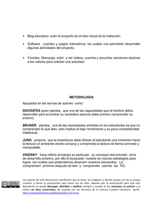 * Blog educativo: subir el proyecto en el sitio virtual de la institución. 
* Software , cuentos y juegos interactivos: los cuales nos permitirán desarrollar 
algunas actividades del proyecto. 
* Youtube: Descarga, subir y ver videos, cuentos y escuchar canciones alusivas 
a los valores para orientar una actividad. 
METODOLOGIA 
Apoyados en las teorías de autores como: 
SOCRATES quien plantea, que una de las capacidades que el hombre debía 
desarrollar para encontrar su verdadera esencia debe primero comprender su 
entorno. 
BRUNER plantea, una de las necesidades sentidas en los estudiantes es que no 
comprenden lo que leen, esto implica el bajo rendimiento y su poca competitividad 
intelectual. 
JUNG propone que la enseñanza debe ofrecer al estudiante una inmersión hacia 
la lectura un ambiente donde conozca y comprenda la lectura de forma concreta y 
manipulable. 
VIGOSKY hace refiere al trabajo en particular, su concepto denominado zona 
de desarrollo próximo, por ello la búsqueda nuestra de nuevas estrategias para 
lograr los niveles que pretendemos alcancen nuestros educandos. La 
comprensión próxima después de leer y comprender usando las TIC. 
Los autores de este documento manifiestan que el texto, las imágenes y demás anexos son de su propia 
creación o tienen la autorización para hacer uso de ellos. Además dan la autorización para que este 
documento se pueda descargar, distribuir y publicar siempre y cuando se les reconozca su autoría y se 
realice sin fines comerciales, de acuerdo con los términos de la Licencia Creative Commons By-Nc: 
http://creativecommons.org/licenses/by-nc/2.5/co/ 
 