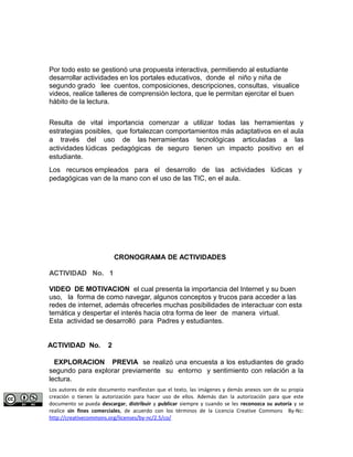 Por todo esto se gestionó una propuesta interactiva, permitiendo al estudiante 
desarrollar actividades en los portales educativos, donde el niño y niña de 
segundo grado lee cuentos, composiciones, descripciones, consultas, visualice 
videos, realice talleres de comprensión lectora, que le permitan ejercitar el buen 
hábito de la lectura. 
Resulta de vital importancia comenzar a utilizar todas las herramientas y 
estrategias posibles, que fortalezcan comportamientos más adaptativos en el aula 
a través del uso de las herramientas tecnológicas articuladas a las 
actividades lúdicas pedagógicas de seguro tienen un impacto positivo en el 
estudiante. 
Los recursos empleados para el desarrollo de las actividades lúdicas y 
pedagógicas van de la mano con el uso de las TIC, en el aula. 
CRONOGRAMA DE ACTIVIDADES 
ACTIVIDAD No. 1 
VIDEO DE MOTIVACION el cual presenta la importancia del Internet y su buen 
uso, la forma de como navegar, algunos conceptos y trucos para acceder a las 
redes de internet, además ofrecerles muchas posibilidades de interactuar con esta 
temática y despertar el interés hacia otra forma de leer de manera virtual. 
Esta actividad se desarrolló para Padres y estudiantes. 
ACTIVIDAD No. 2 
EXPLORACION PREVIA se realizó una encuesta a los estudiantes de grado 
segundo para explorar previamente su entorno y sentimiento con relación a la 
lectura. 
Los autores de este documento manifiestan que el texto, las imágenes y demás anexos son de su propia 
creación o tienen la autorización para hacer uso de ellos. Además dan la autorización para que este 
documento se pueda descargar, distribuir y publicar siempre y cuando se les reconozca su autoría y se 
realice sin fines comerciales, de acuerdo con los términos de la Licencia Creative Commons By-Nc: 
http://creativecommons.org/licenses/by-nc/2.5/co/ 
 