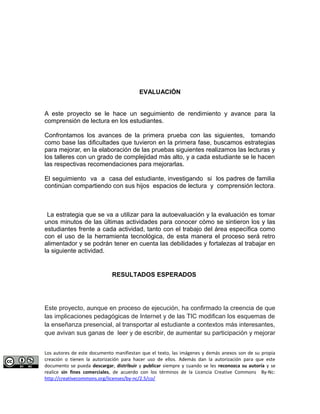 EVALUACIÓN 
A este proyecto se le hace un seguimiento de rendimiento y avance para la 
comprensión de lectura en los estudiantes. 
Confrontamos los avances de la primera prueba con las siguientes, tomando 
como base las dificultades que tuvieron en la primera fase, buscamos estrategias 
para mejorar, en la elaboración de las pruebas siguientes realizamos las lecturas y 
los talleres con un grado de complejidad más alto, y a cada estudiante se le hacen 
las respectivas recomendaciones para mejorarlas. 
El seguimiento va a casa del estudiante, investigando si los padres de familia 
continúan compartiendo con sus hijos espacios de lectura y comprensión lectora. 
La estrategia que se va a utilizar para la autoevaluación y la evaluación es tomar 
unos minutos de las últimas actividades para conocer cómo se sintieron los y las 
estudiantes frente a cada actividad, tanto con el trabajo del área específica como 
con el uso de la herramienta tecnológica, de esta manera el proceso será retro 
alimentador y se podrán tener en cuenta las debilidades y fortalezas al trabajar en 
la siguiente actividad. 
RESULTADOS ESPERADOS 
Este proyecto, aunque en proceso de ejecución, ha confirmado la creencia de que 
las implicaciones pedagógicas de Internet y de las TIC modifican los esquemas de 
la enseñanza presencial, al transportar al estudiante a contextos más interesantes, 
que avivan sus ganas de leer y de escribir, de aumentar su participación y mejorar 
Los autores de este documento manifiestan que el texto, las imágenes y demás anexos son de su propia 
creación o tienen la autorización para hacer uso de ellos. Además dan la autorización para que este 
documento se pueda descargar, distribuir y publicar siempre y cuando se les reconozca su autoría y se 
realice sin fines comerciales, de acuerdo con los términos de la Licencia Creative Commons By-Nc: 
http://creativecommons.org/licenses/by-nc/2.5/co/ 
 