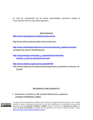 en nivel de comprensión de los temas desarrollados; asimismo mejorar la 
comunicación entre la comunidad educativa. 
BIBLIOGRAFIA 
http://www.educapeques.com/lectura-para-ninos 
http://www.elhuevodechocolate.com/cuentos.htm. 
http://www.colombiaaprende.edu.co/recursos/docente_publican/cuentos/ 
competencia_lectora.htmWordpress. 
http://esp.brainpop.com/ingles_y_español/herramientasde 
estudio_y_lectura_eficaz/preview.wenl 
http://www.eduteka.org/proyectos.php/2/21436 
http://www.ceiploreto.es/sugerencias/Comprension_lectora/mis_lecturas_cic 
lo2.pdf 
REFERENCIA BIBLIOGRAFICA 
1. Animación a la lectura y TIC creando Situaciones y espacios. 
JUAQUIN PAREDEDS LABRA. 
Los autores de este documento manifiestan que el texto, las imágenes y demás anexos son de su propia 
creación o tienen la autorización para hacer uso de ellos. Además dan la autorización para que este 
documento se pueda descargar, distribuir y publicar siempre y cuando se les reconozca su autoría y se 
realice sin fines comerciales, de acuerdo con los términos de la Licencia Creative Commons By-Nc: 
http://creativecommons.org/licenses/by-nc/2.5/co/ 
 