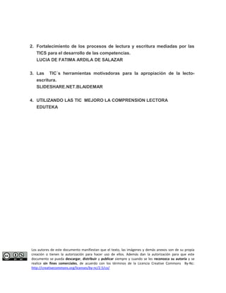 2. Fortalecimiento de los procesos de lectura y escritura mediadas por las 
TICS para el desarrollo de las competencias. 
LUCIA DE FATIMA ARDILA DE SALAZAR 
3. Las TIC´s herramientas motivadoras para la apropiación de la lecto-escritura. 
SLIDESHARE.NET.BLAIDEMAR 
4. UTILIZANDO LAS TIC MEJORO LA COMPRENSION LECTORA 
EDUTEKA 
Los autores de este documento manifiestan que el texto, las imágenes y demás anexos son de su propia 
creación o tienen la autorización para hacer uso de ellos. Además dan la autorización para que este 
documento se pueda descargar, distribuir y publicar siempre y cuando se les reconozca su autoría y se 
realice sin fines comerciales, de acuerdo con los términos de la Licencia Creative Commons By-Nc: 
http://creativecommons.org/licenses/by-nc/2.5/co/ 
