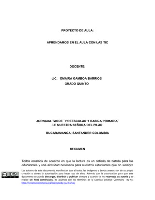PROYECTO DE AULA: 
APRENDAMOS EN EL AULA CON LAS TIC 
DOCENTE: 
LIC. OMAIRA GAMBOA BARRIOS 
GRADO QUINTO 
JORNADA TARDE ¨ PREESCOLAR Y BASICA PRIMARIA¨ 
I.E NUESTRA SEÑORA DEL PILAR 
BUCARAMANGA, SANTANDER COLOMBIA 
RESUMEN 
Todos estamos de acuerdo en que la lectura es un caballo de batalla para los 
educadores y una actividad necesaria para nuestros estudiantes que no siempre 
Los autores de este documento manifiestan que el texto, las imágenes y demás anexos son de su propia 
creación o tienen la autorización para hacer uso de ellos. Además dan la autorización para que este 
documento se pueda descargar, distribuir y publicar siempre y cuando se les reconozca su autoría y se 
realice sin fines comerciales, de acuerdo con los términos de la Licencia Creative Commons By-Nc: 
http://creativecommons.org/licenses/by-nc/2.5/co/ 
 