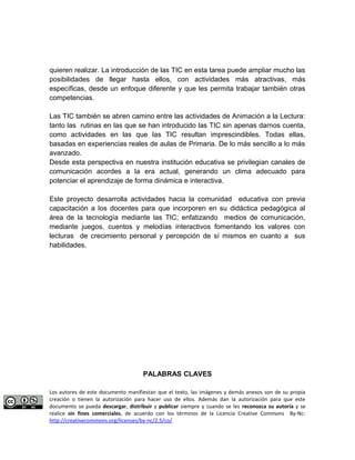 quieren realizar. La introducción de las TIC en esta tarea puede ampliar mucho las 
posibilidades de llegar hasta ellos, con actividades más atractivas, más 
específicas, desde un enfoque diferente y que les permita trabajar también otras 
competencias. 
Las TIC también se abren camino entre las actividades de Animación a la Lectura: 
tanto las rutinas en las que se han introducido las TIC sin apenas darnos cuenta, 
como actividades en las que las TIC resultan imprescindibles. Todas ellas, 
basadas en experiencias reales de aulas de Primaria. De lo más sencillo a lo más 
avanzado. 
Desde esta perspectiva en nuestra institución educativa se privilegian canales de 
comunicación acordes a la era actual, generando un clima adecuado para 
potenciar el aprendizaje de forma dinámica e interactiva. 
Este proyecto desarrolla actividades hacia la comunidad educativa con previa 
capacitación a los docentes para que incorporen en su didáctica pedagógica al 
área de la tecnología mediante las TIC; enfatizando medios de comunicación, 
mediante juegos, cuentos y melodías interactivos fomentando los valores con 
lecturas de crecimiento personal y percepción de sí mismos en cuanto a sus 
habilidades. 
PALABRAS CLAVES 
Los autores de este documento manifiestan que el texto, las imágenes y demás anexos son de su propia 
creación o tienen la autorización para hacer uso de ellos. Además dan la autorización para que este 
documento se pueda descargar, distribuir y publicar siempre y cuando se les reconozca su autoría y se 
realice sin fines comerciales, de acuerdo con los términos de la Licencia Creative Commons By-Nc: 
http://creativecommons.org/licenses/by-nc/2.5/co/ 
 