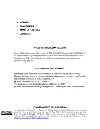 * MOTIVAR 
* COMPRENDER 
* AMAR LA LECTURA 
* DISFRUTAR 
PREGUNTA PROBLEMATIZADORA 
Cómo podemos generar a través de las TIC, procesos de enamoramiento lector en 
los estudiantes del grado segundo de la Institución educativa Bicentenario de la 
Republica de Colombia de la ciudad de Bucaramanga para que mejoren sus 
competencias lectoras? 
EXPLORACION DEL ENTORNO 
¿Qué medios de comunicación ha utilizado el hombre a través de su historia? 
¿Cuáles son las formas de comunicación que más practica con sus compañeros? 
¿Qué clases de lectura te llaman la atención? 
¿Reconoce una lectura por su contenido? 
¿Te gustaría producir tus propios textos utilizando las TIC? 
¿Cuáles herramientas tecnológicas te gustaría utilizar4 para leer y comprender? 
PLANTEAMIENTO DEL PROBLEMA 
Los autores de este documento manifiestan que el texto, las imágenes y demás anexos son de su propia 
creación o tienen la autorización para hacer uso de ellos. Además dan la autorización para que este 
documento se pueda descargar, distribuir y publicar siempre y cuando se les reconozca su autoría y se 
realice sin fines comerciales, de acuerdo con los términos de la Licencia Creative Commons By-Nc: 
http://creativecommons.org/licenses/by-nc/2.5/co/ 
 