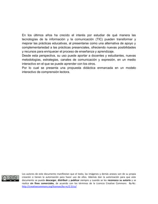 En los últimos años ha crecido el interés por estudiar de qué manera las 
tecnologías de la información y la comunicación (TIC) pueden transformar y 
mejorar las prácticas educativas, al presentarse como una alternativa de apoyo y 
complementariedad a las prácticas presenciales, ofreciendo nuevas posibilidades 
y recursos para enriquecer el proceso de enseñanza y aprendizaje. 
Desde esta perspectiva, su uso puede aportar a docentes y estudiantes, nuevas 
metodologías, estrategias, canales de comunicación y expresión, en un medio 
interactivo en el que se puede aprender con los otros. 
Por lo cual se presenta una propuesta didáctica enmarcada en un modelo 
interactivo de comprensión lectora. 
Los autores de este documento manifiestan que el texto, las imágenes y demás anexos son de su propia 
creación o tienen la autorización para hacer uso de ellos. Además dan la autorización para que este 
documento se pueda descargar, distribuir y publicar siempre y cuando se les reconozca su autoría y se 
realice sin fines comerciales, de acuerdo con los términos de la Licencia Creative Commons By-Nc: 
http://creativecommons.org/licenses/by-nc/2.5/co/ 
 
